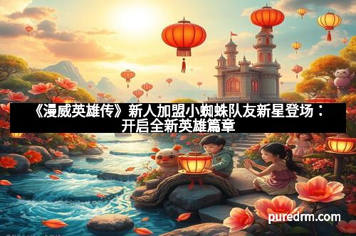 《漫威英雄传》新人加盟小蜘蛛队友新星登场：开启全新英雄篇章