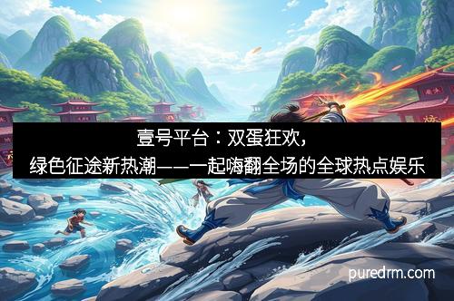 壹号平台：双蛋狂欢，绿色征途新热潮——一起嗨翻全场的全球热点娱乐
